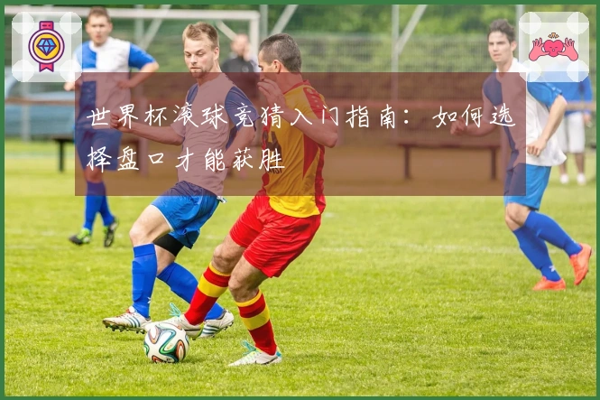 世界杯滚球竞猜入门指南：如何选择盘口才能获胜
